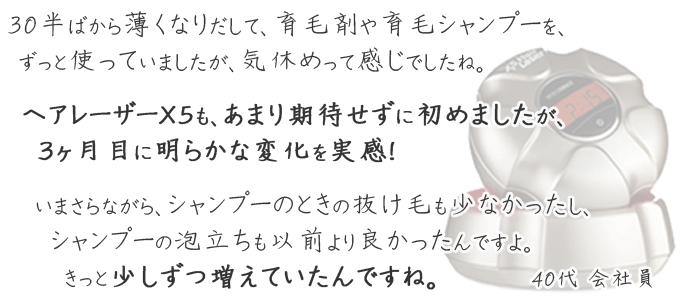気休めで育毛剤や育毛シャンプーをずっと使っていました。ヘアレーザーＸ５も、あまり期待せずに購入しましたが、3ヶ月目に明らかな変化を実感。気がつかなかったけど、少しずつ増えていたみたいです。