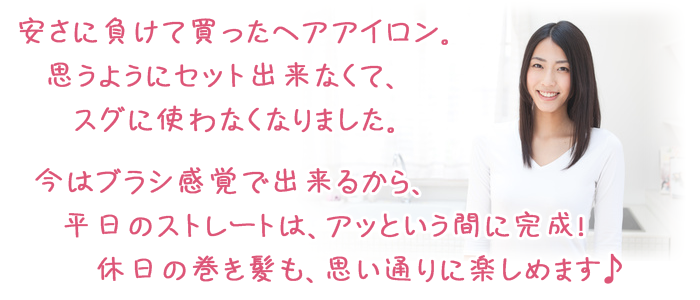 安さに負けて買ったヘアアイロン。思うようにセット出来なくて、スグに使わなくなりました。今はブラシ感覚で出来るから、平日のストレートは、アッという間に完成！ 休日の巻き髪も、思い通りに楽しめます♪