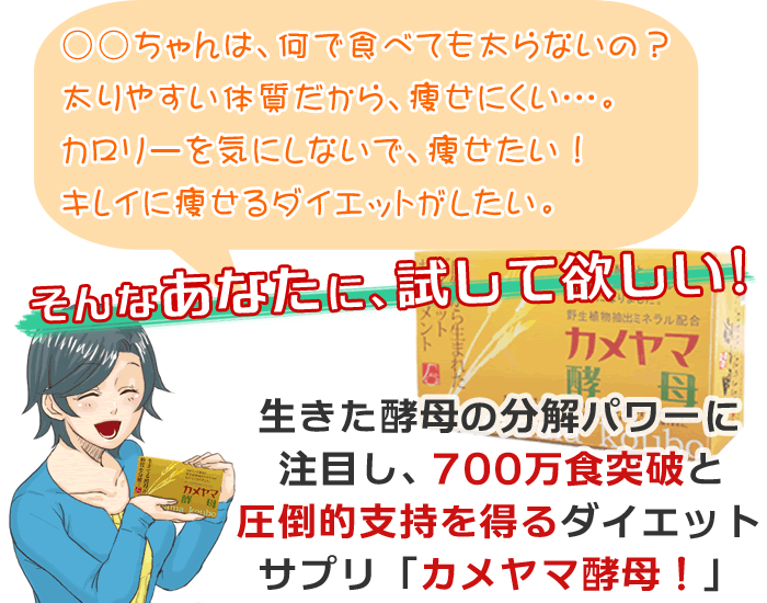 ○○ちゃんは何で食べても太らないの？太りやすい体質だから、痩せにくい･･･。カロリーを気にしないで、痩せたい！キレイに痩せるダイエットがしたい。そんなあなたに試して欲しい！　生きた酵母の分解パワーに注目し、700万食突破の圧倒的支持を得るダイエットサプリ「カメヤマ酵母」