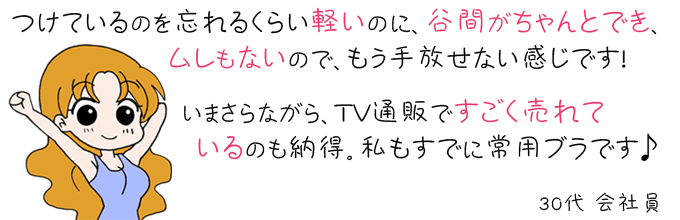 ブラパリは、つけているのを忘れるくらい軽いのに、谷間がちゃんとでき、ムレもないので、もう手放せない感じです。いまさらながら、テレビショッピングですごく売れているのも納得。私も既に常用のブラです。